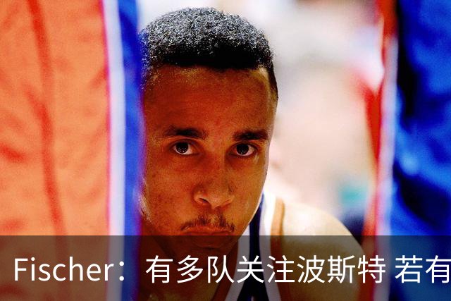 Fischer：有多队关注波斯特 若有球队报价也会影响勇士引援计划